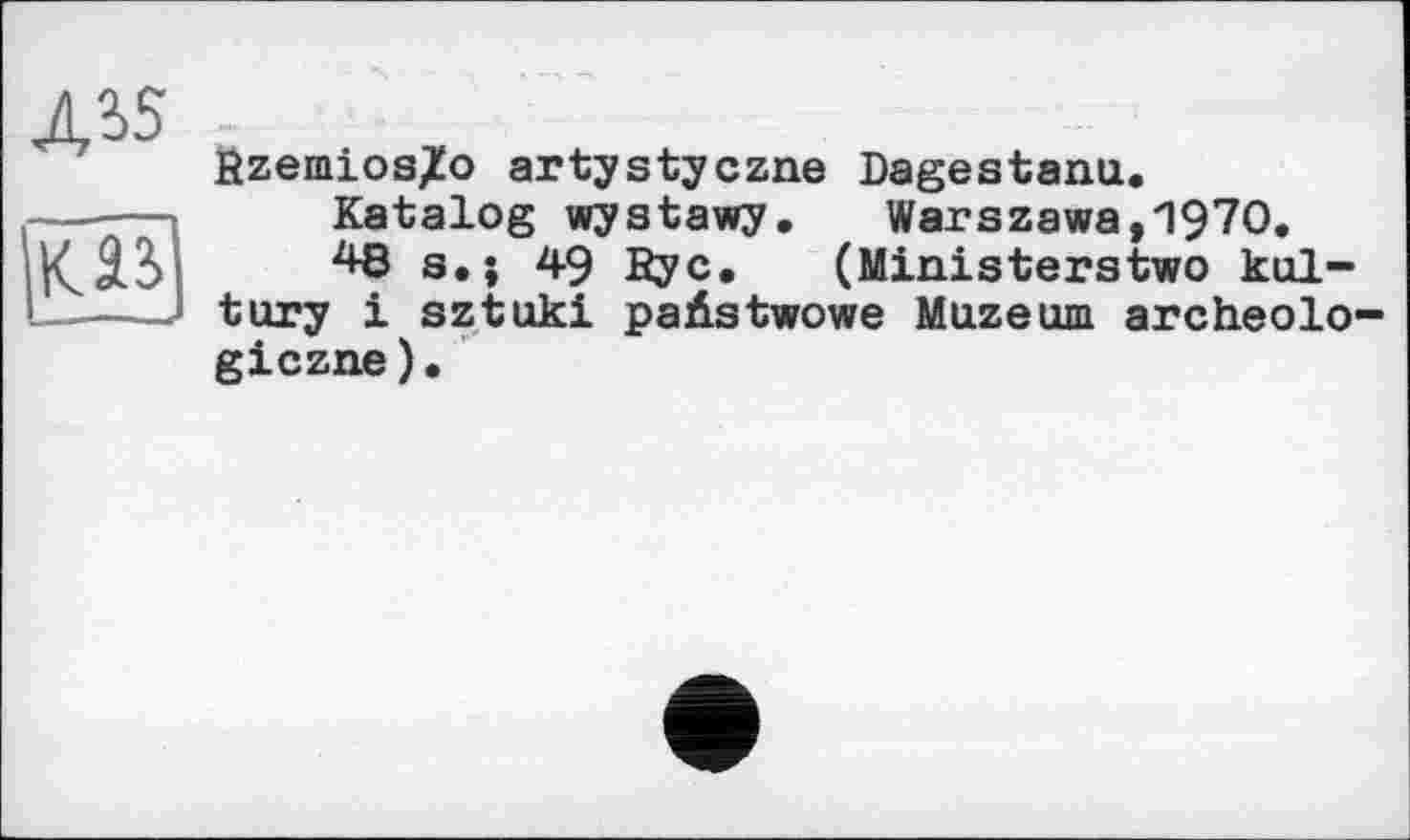 ﻿ДІ5
fizemios7o artystyczne Dagestanu.
Katalog wystawy. Warszawa,1970.
48s.; 49 Ryc. (Ministerstwo kul-tury і sztukl paÄstwowe Muzeum archeolo-giczne).